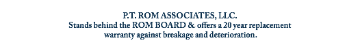 
P.T. ROM ASSOCIATES, LLC.
Stands behind the ROM BOARD & offers a 20 year replacement warranty against breakage and deterioration.