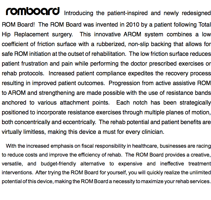 ROMBOARD Introducing the patient-inspired and newly redesigned ROM Board! The ROM Board was invented in 2010 by a patient following Total Hip Replacement surgery. This innovative AROM system combines a low coefficient of friction surface with a rubberized, non-slip backing that allows for safe ROM initiation at the outset of rehabilitation. The low friction surface reduces patient frustration and pain while performing the doctor prescribed exercises or rehab protocols. Increased patient compliance expedites the recovery process resulting in improved patient outcomes. Progression from active assistive ROM to AROM and strengthening are made possible with the use of resistance bands anchored to various attachment points. Each notch has been strategically positioned to incorporate resistance exercises through multiple planes of motion, both concentrically and eccentrically. The rehab potential and patient benefits are virtually limitless, making this device a must for every clinician. With the increased emphasis on fiscal responsibility in healthcare, businesses are racing to reduce costs and improve the efficiency of rehab. The ROM Board provides a creative, versatile, and budget-friendly alternative to expensive and ineffective treatment interventions. After trying the ROM Board for yourself, you will quickly realize the unlimited potential of this device, making the ROM Board a necessity to maximize your rehab services.
