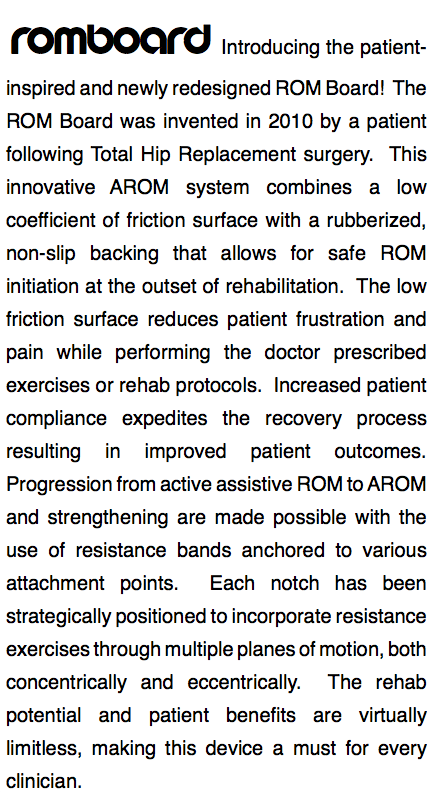 ROMBOARD Introducing the patient-inspired and newly redesigned ROM Board! The ROM Board was invented in 2010 by a patient following Total Hip Replacement surgery. This innovative AROM system combines a low coefficient of friction surface with a rubberized, non-slip backing that allows for safe ROM initiation at the outset of rehabilitation. The low friction surface reduces patient frustration and pain while performing the doctor prescribed exercises or rehab protocols. Increased patient compliance expedites the recovery process resulting in improved patient outcomes. Progression from active assistive ROM to AROM and strengthening are made possible with the use of resistance bands anchored to various attachment points. Each notch has been strategically positioned to incorporate resistance exercises through multiple planes of motion, both concentrically and eccentrically. The rehab potential and patient benefits are virtually limitless, making this device a must for every clinician. 