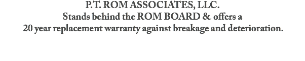 P.T. ROM ASSOCIATES, LLC.
Stands behind the ROM BOARD & offers a 20 year replacement warranty against breakage and deterioration.